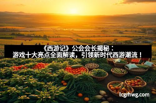 《西游记》公会会长揭秘：游戏十大亮点全面解读，引领新时代西游潮流！